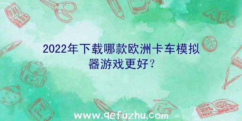 2022年下载哪款欧洲卡车模拟器游戏更好？
