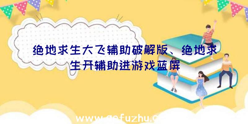 绝地求生大飞辅助破解版、绝地求生开辅助进游戏蓝屏