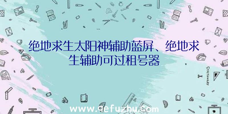 绝地求生太阳神辅助蓝屏、绝地求生辅助可过租号器