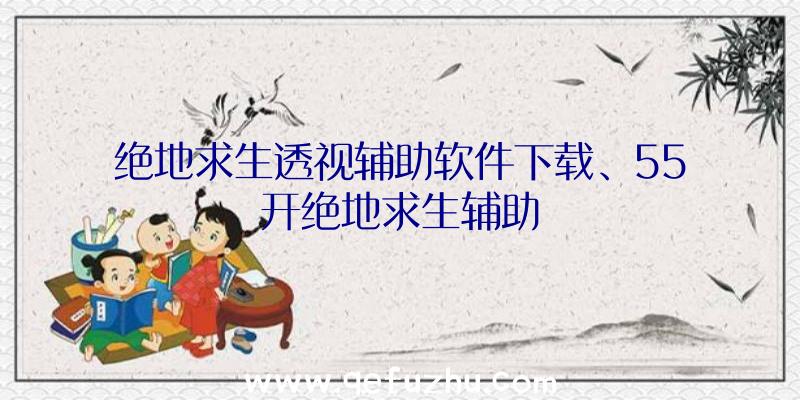 绝地求生透视辅助软件下载、55开绝地求生辅助