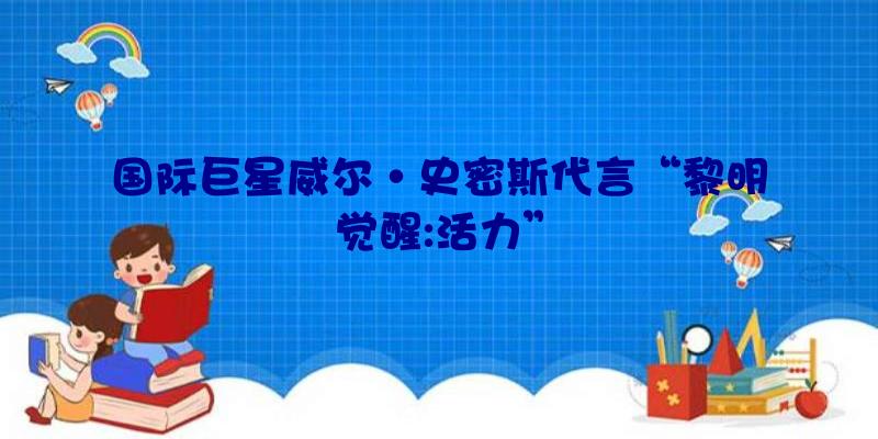国际巨星威尔·史密斯代言“黎明觉醒:活力”