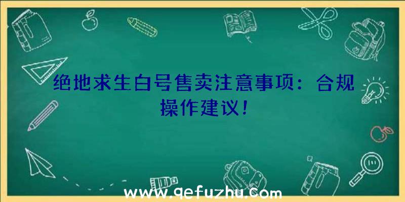 绝地求生白号售卖注意事项：合规操作建议！