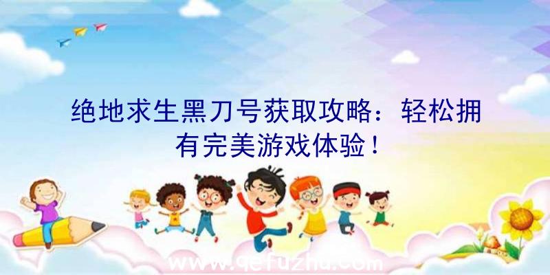 绝地求生黑刀号获取攻略：轻松拥有完美游戏体验！